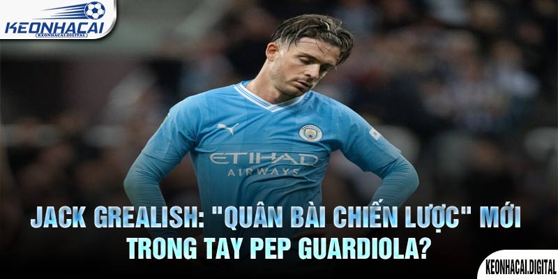 Jack Grealish: “Quân bài chiến lược” mới trong tay Pep Guardiola?